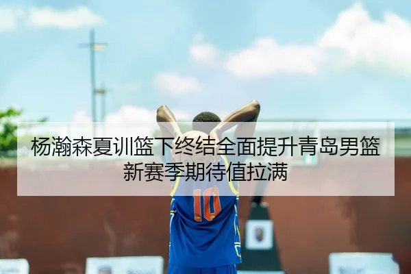 杨瀚森夏训篮下终结全面提升青岛男篮新赛季期待值拉满